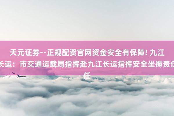 天元证券--正规配资官网资金安全有保障! 九江长运：市交通运载局指挥赴九江长运指挥安全坐褥责任