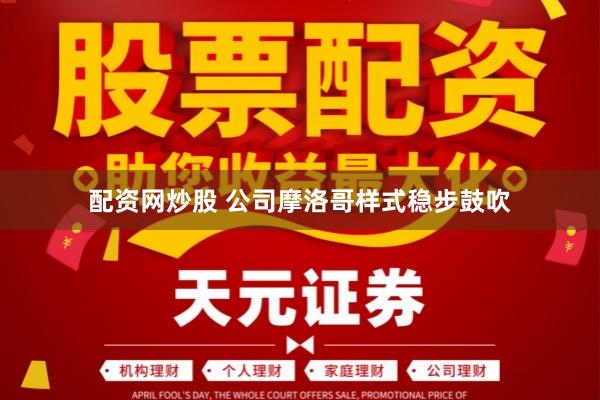 配资网炒股 公司摩洛哥样式稳步鼓吹