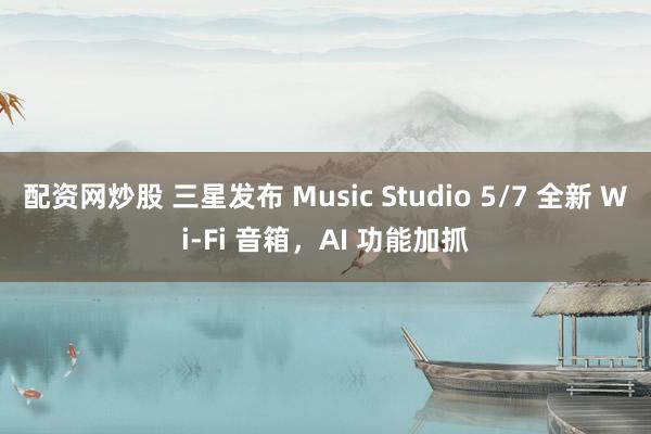 配资网炒股 三星发布 Music Studio 5/7 全新 Wi-Fi 音箱,AI 功能加抓