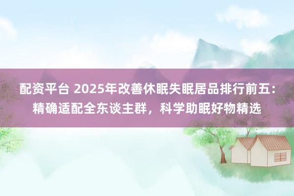 配资平台 2025年改善休眠失眠居品排行前五：精确适配全东谈主群，科学助眠好物精选