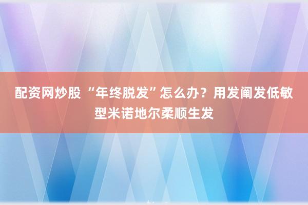 配资网炒股 “年终脱发”怎么办？用发阐发低敏型米诺地尔柔顺生发