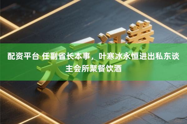 配资平台 任副省长本事，叶寒冰永恒进出私东谈主会所聚餐饮酒