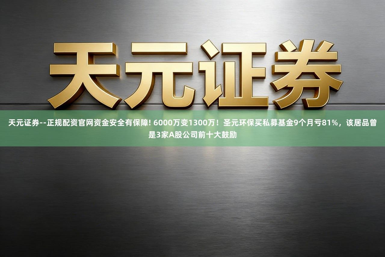 天元证券--正规配资官网资金安全有保障! 6000万变1300万！圣元环保买私募基金9个月亏81%，该居品曾是3家A股公司前十大鼓励