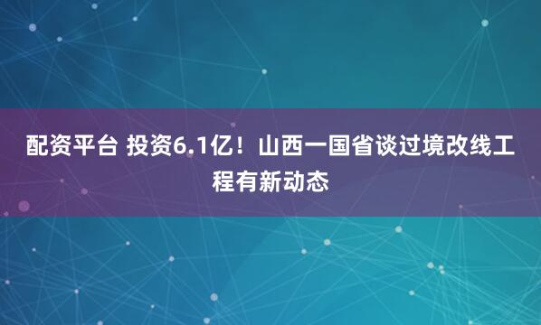 配资平台 投资6.1亿！山西一国省谈过境改线工程有新动态