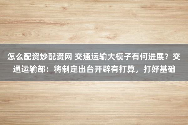 怎么配资炒配资网 交通运输大模子有何进展?交通运输部:将制定出台开辟有打算,打好基础