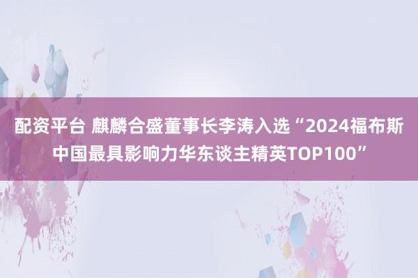配资平台 麒麟合盛董事长李涛入选“2024福布斯中国最具影响力华东谈主精英TOP100”