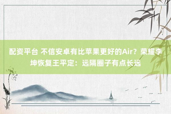 配资平台 不信安卓有比苹果更好的Air？荣耀李坤恢复王平定：远隔圈子有点长远