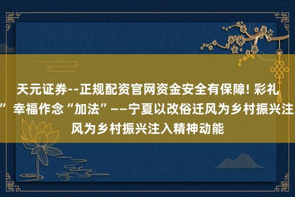 天元证券--正规配资官网资金安全有保障! 彩礼作念“减法” 幸福作念“加法”——宁夏以改俗迁风为乡村振兴注入精神动能