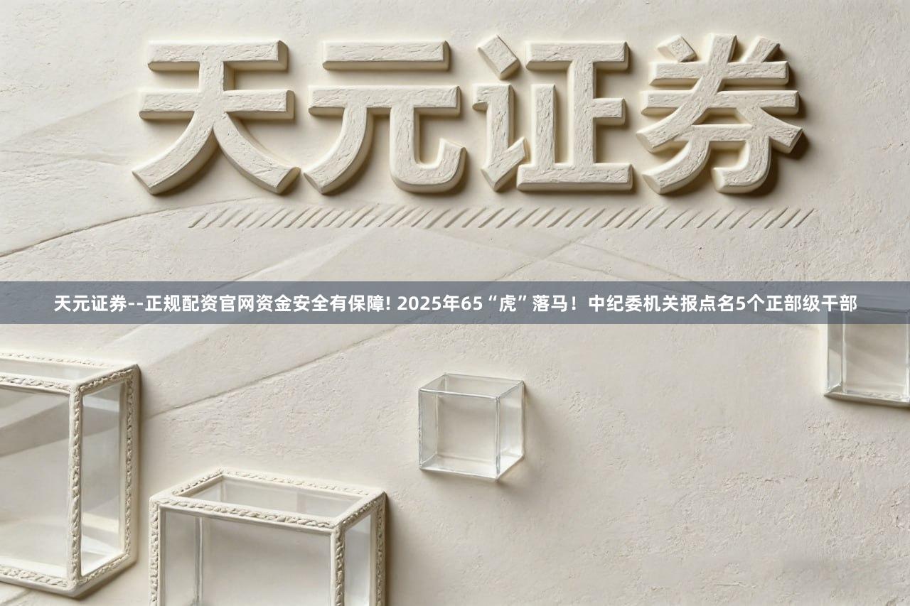 天元证券--正规配资官网资金安全有保障! 2025年65“虎”落马！中纪委机关报点名5个正部级干部