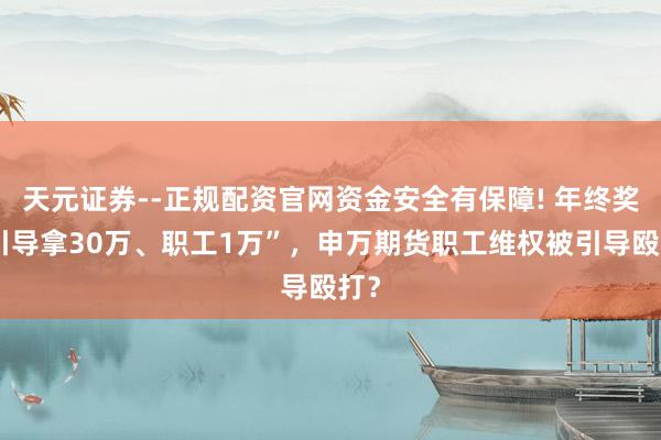天元证券--正规配资官网资金安全有保障! 年终奖“引导拿30万、职工1万”，申万期货职工维权被引导殴打？