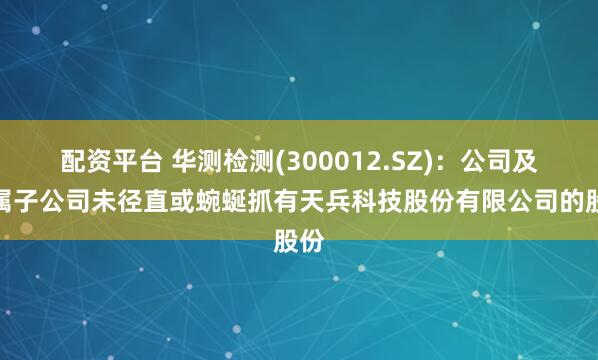 配资平台 华测检测(300012.SZ)：公司及下属子公司未径直或蜿蜒抓有天兵科技股份有限公司的股份