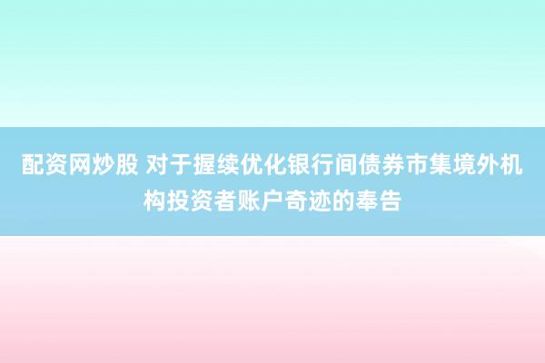 配资网炒股 对于握续优化银行间债券市集境外机构投资者账户奇迹的奉告