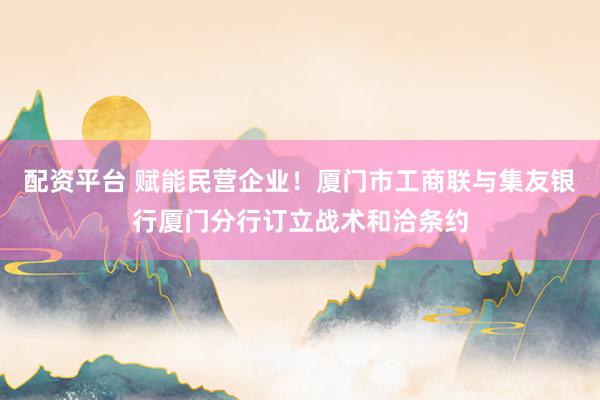 配资平台 赋能民营企业！厦门市工商联与集友银行厦门分行订立战术和洽条约