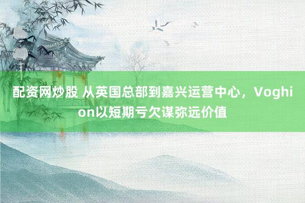 配资网炒股 从英国总部到嘉兴运营中心，Voghion以短期亏欠谋弥远价值