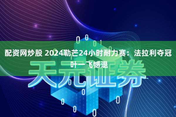 配资网炒股 2024勒芒24小时耐力赛：法拉利夺冠 叶一飞憾退