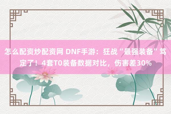 怎么配资炒配资网 DNF手游：狂战“最强装备”笃定了！4套T0装备数据对比，伤害差30%