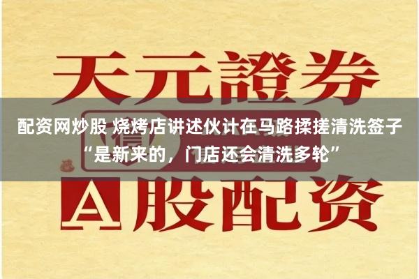 配资网炒股 烧烤店讲述伙计在马路揉搓清洗签子“是新来的，门店还会清洗多轮”