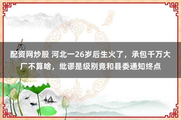 配资网炒股 河北一26岁后生火了,承包千万大厂不算啥,纰谬是级别竟和县委通知终点